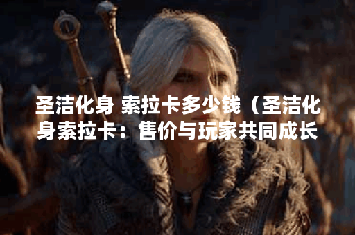 圣洁化身 索拉卡多少钱（圣洁化身索拉卡：售价与玩家共同成长的故事