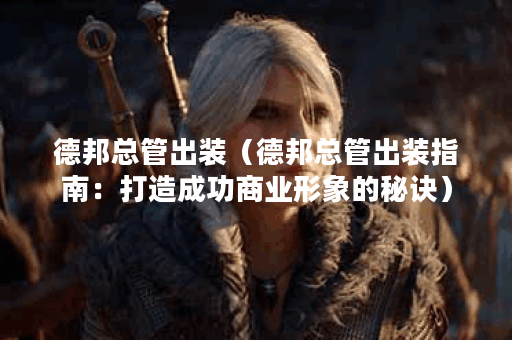 德邦总管出装（德邦总管出装指南：打造成功商业形象的秘诀）