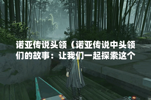 诺亚传说头领（诺亚传说中头领们的故事：让我们一起探索这个神秘的