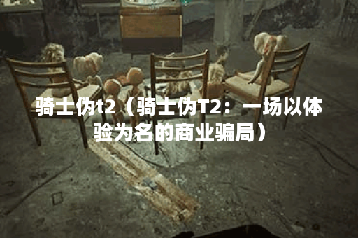 骑士伪t2（骑士伪T2：一场以体验为名的商业骗局）