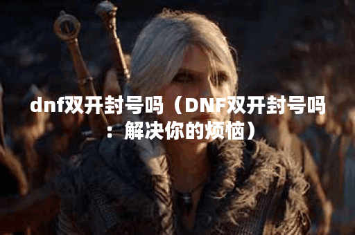 dnf双开封号吗（DNF双开封号吗：解决你的烦恼）