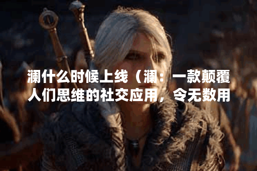 澜什么时候上线（澜：一款颠覆人们思维的社交应用，令无数用户期待