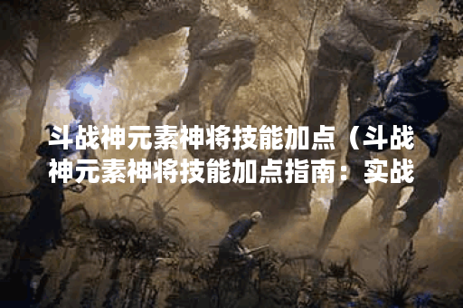 斗战神元素神将技能加点（斗战神元素神将技能加点指南：实战篇）
