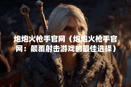 炮炮火枪手官网（炮炮火枪手官网：颠覆射击游戏的最佳选择）