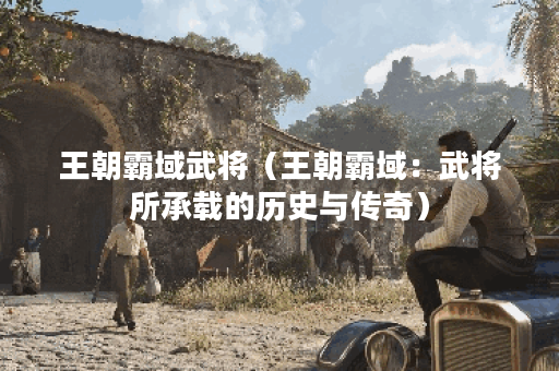 王朝霸域武将（王朝霸域：武将所承载的历史与传奇）