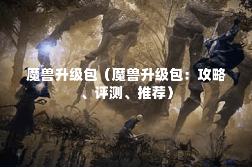 魔兽升级包（魔兽升级包：攻略、评测、推荐）