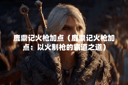 鹿鼎记火枪加点（鹿鼎记火枪加点：以火制枪的霸道之道）
