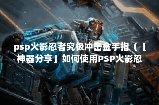 psp火影忍者究极冲击金手指（【神器分享】如何使用PSP火影忍者究极冲