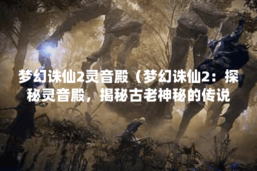 梦幻诛仙2灵音殿（梦幻诛仙2：探秘灵音殿，揭秘古老神秘的传说）