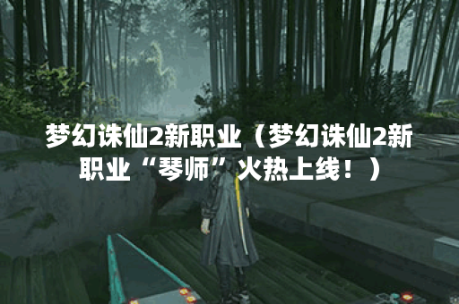 梦幻诛仙2新职业（梦幻诛仙2新职业“琴师”火热上线！）