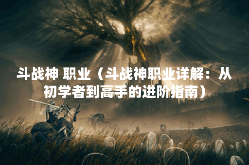 斗战神 职业（斗战神职业详解：从初学者到高手的进阶指南）