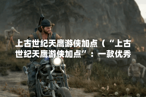 上古世纪天鹰游侠加点（“上古世纪天鹰游侠加点”：一款优秀的动作