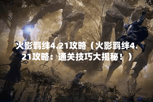火影羁绊4.21攻略（火影羁绊4.21攻略：通关技巧大揭秘！）