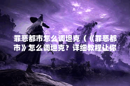 罪恶都市怎么调坦克（《罪恶都市》怎么调坦克？详细教程让你玩转游