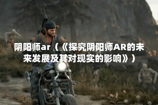 阴阳师ar（《探究阴阳师AR的未来发展及其对现实的影响》）