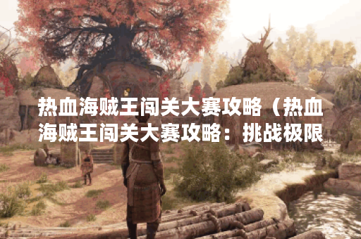 热血海贼王闯关大赛攻略（热血海贼王闯关大赛攻略：挑战极限、成为