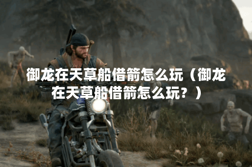 御龙在天草船借箭怎么玩（御龙在天草船借箭怎么玩？）