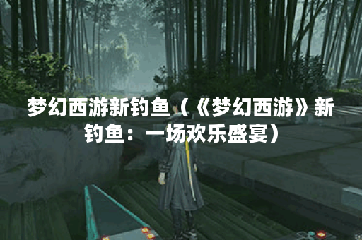 梦幻西游新钓鱼（《梦幻西游》新钓鱼：一场欢乐盛宴）