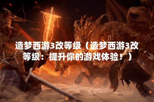 造梦西游3改等级（造梦西游3改等级：提升你的游戏体验！）