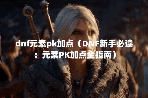dnf元素pk加点（DNF新手必读：元素PK加点全指南）