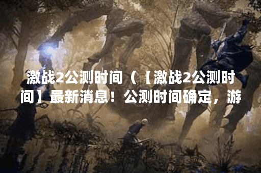 激战2公测时间（【激战2公测时间】最新消息！公测时间确定，游戏内容