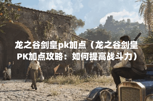 龙之谷剑皇pk加点（龙之谷剑皇PK加点攻略：如何提高战斗力）