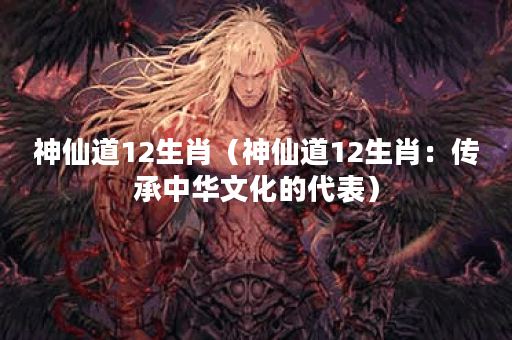 神仙道12生肖（神仙道12生肖：传承中华文化的代表）