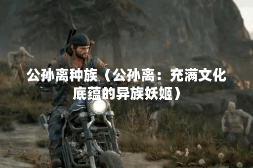 公孙离种族（公孙离：充满文化底蕴的异族妖姬）