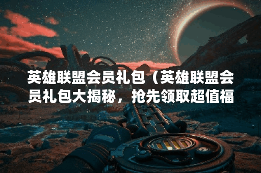 英雄联盟会员礼包（英雄联盟会员礼包大揭秘，抢先领取超值福利！）