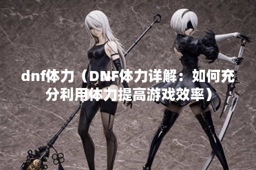 dnf体力（DNF体力详解：如何充分利用体力提高游戏效率）