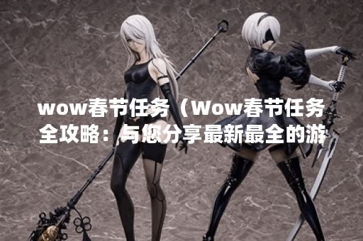 wow春节任务（Wow春节任务全攻略：与您分享最新最全的游戏玩法）