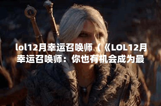 lol12月幸运召唤师（《LOL12月幸运召唤师：你也有机会成为最幸运的玩家