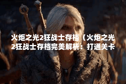 火炬之光2狂战士存档（火炬之光2狂战士存档完美解析：打通关卡、获取