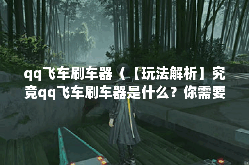 qq飞车刷车器（【玩法解析】究竟qq飞车刷车器是什么？你需要知道的一
