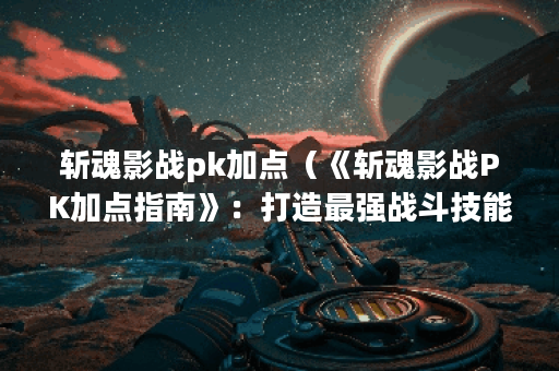 斩魂影战pk加点（《斩魂影战PK加点指南》：打造最强战斗技能组合）