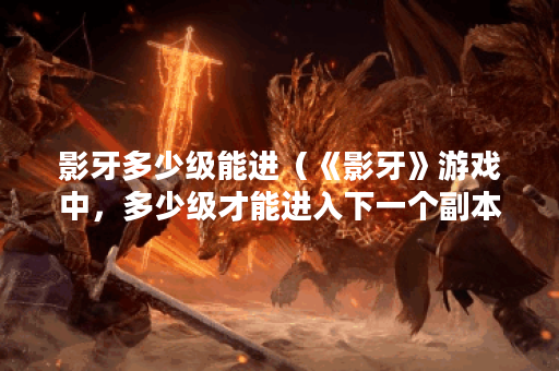 影牙多少级能进（《影牙》游戏中，多少级才能进入下一个副本？解析