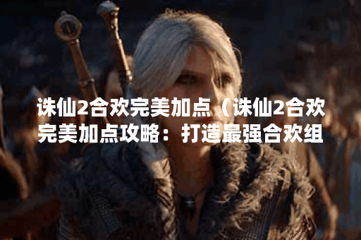 诛仙2合欢完美加点（诛仙2合欢完美加点攻略：打造最强合欢组合）