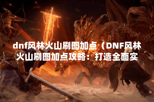 dnf风林火山刷图加点（DNF风林火山刷图加点攻略：打造全面实用的职业