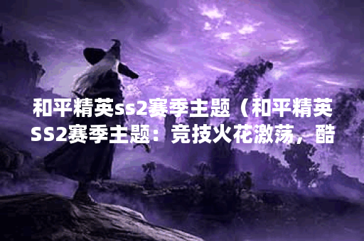 和平精英ss2赛季主题（和平精英SS2赛季主题：竞技火花激荡，酷炫冠绝