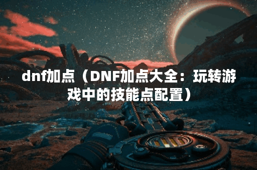 dnf加点（DNF加点大全：玩转游戏中的技能点配置）