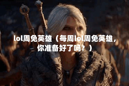 lol周免英雄（每周lol周免英雄，你准备好了吗？）