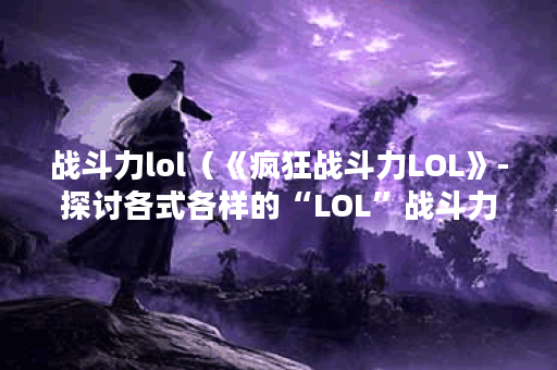 战斗力lol（《疯狂战斗力LOL》-探讨各式各样的“LOL”战斗力技巧）