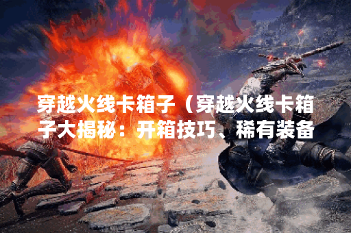 穿越火线卡箱子（穿越火线卡箱子大揭秘：开箱技巧、稀有装备与策略