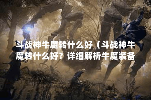 斗战神牛魔转什么好（斗战神牛魔转什么好？详细解析牛魔装备及使用
