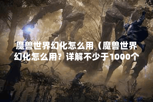 魔兽世界幻化怎么用（魔兽世界幻化怎么用？详解不少于1000个字！）