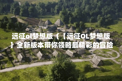 远征ol梦想版（【远征OL梦想版】全新版本带你领略最精彩的冒险之旅！