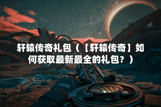 轩辕传奇礼包（【轩辕传奇】如何获取最新最全的礼包？）
