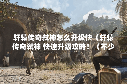 轩辕传奇弑神怎么升级快（轩辕传奇弑神 快速升级攻略！（不少于500字