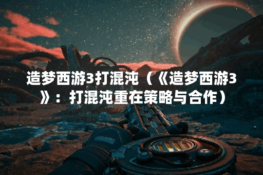 造梦西游3打混沌（《造梦西游3》：打混沌重在策略与合作）
