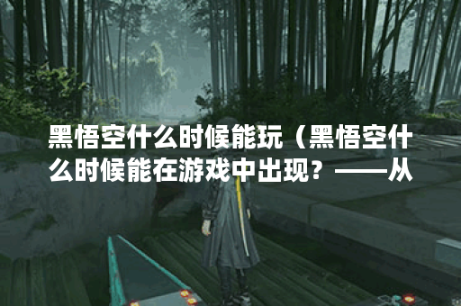 黑悟空什么时候能玩（黑悟空什么时候能在游戏中出现？——从游戏开